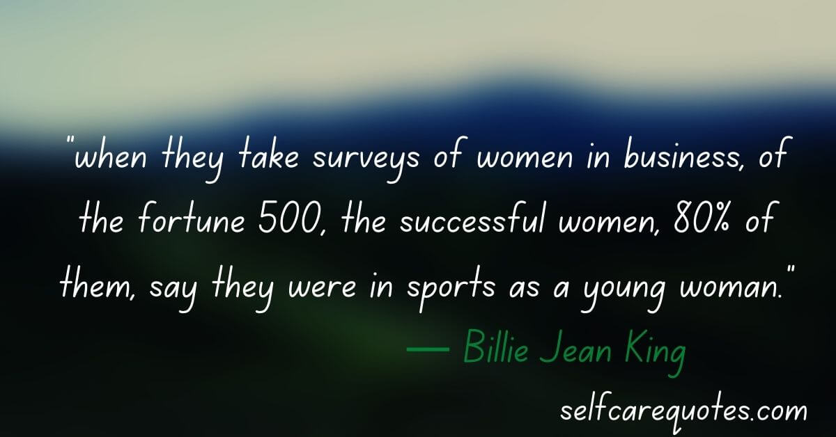 “when they take surveys of women in business, of the fortune 500, the successful women, 80% of them, say they were in sports as a young woman.”― Billie Jean King
