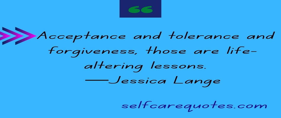 Acceptance and tolerance and forgiveness, those are life-altering lessons.  —Jessica Lange