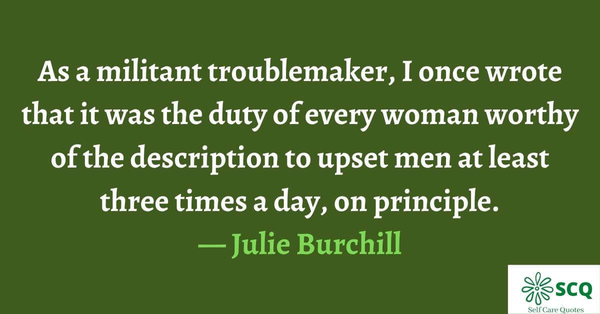 As a militant troublemaker, I once wrote that it was the duty of every woman worthy of the description to upset men at least three times a day, on principle.— Julie Burchill