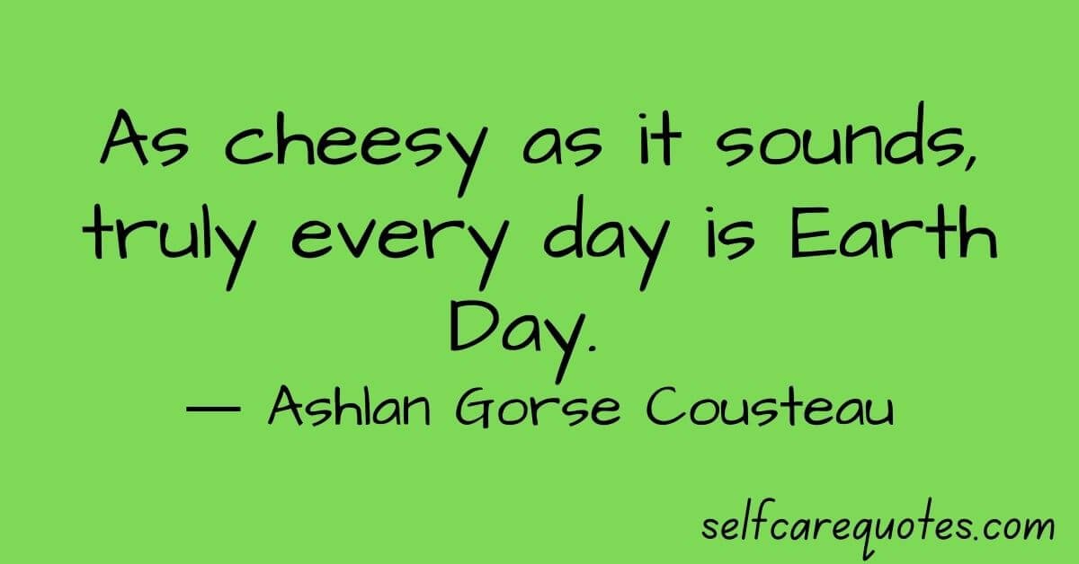 As cheesy as it sounds, truly every day is Earth Day. ― Ashlan Gorse Cousteau