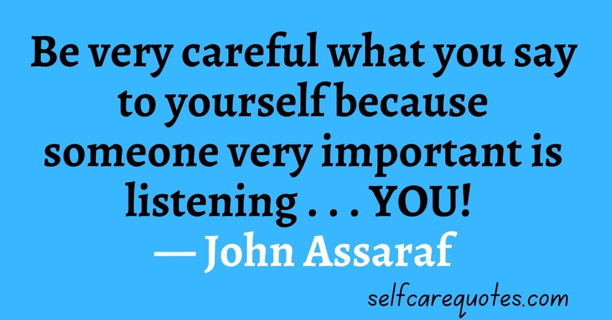 Be very careful what you say to yourself because someone very important is listening . . . YOU! ― John Assaraf