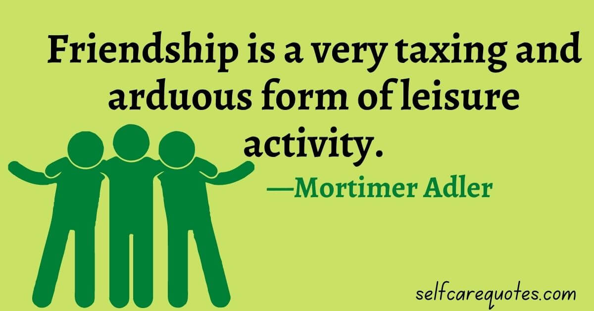 Friendship is a very taxing and arduous form of leisure activity. —Mortimer Adler
