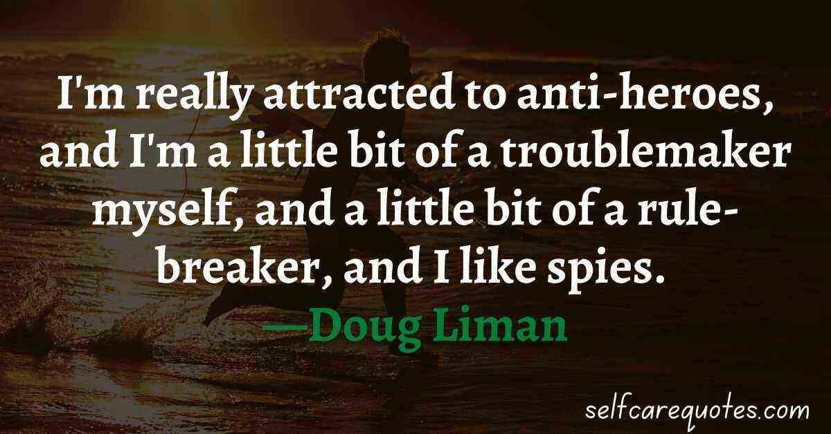 I'm really attracted to anti-heroes, and I'm a little bit of a troublemaker myself, and a little bit of a rule-breaker, and I like spies. —Doug Liman