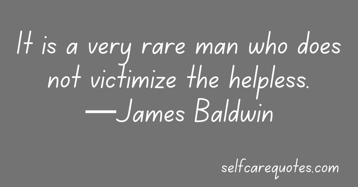 It is a very rare man who does not victimize the helpless.—James Baldwin