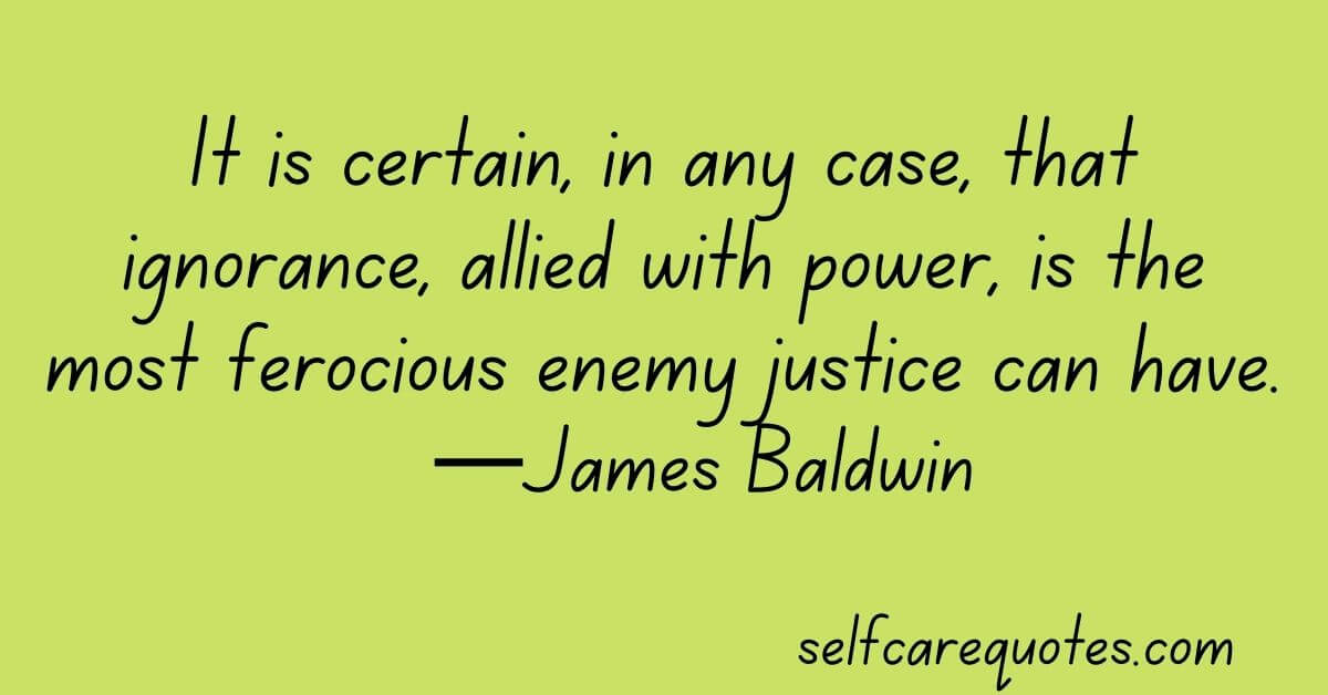 It is certain, in any case, that ignorance, allied with power, is the most ferocious enemy justice can have.—James Baldwin