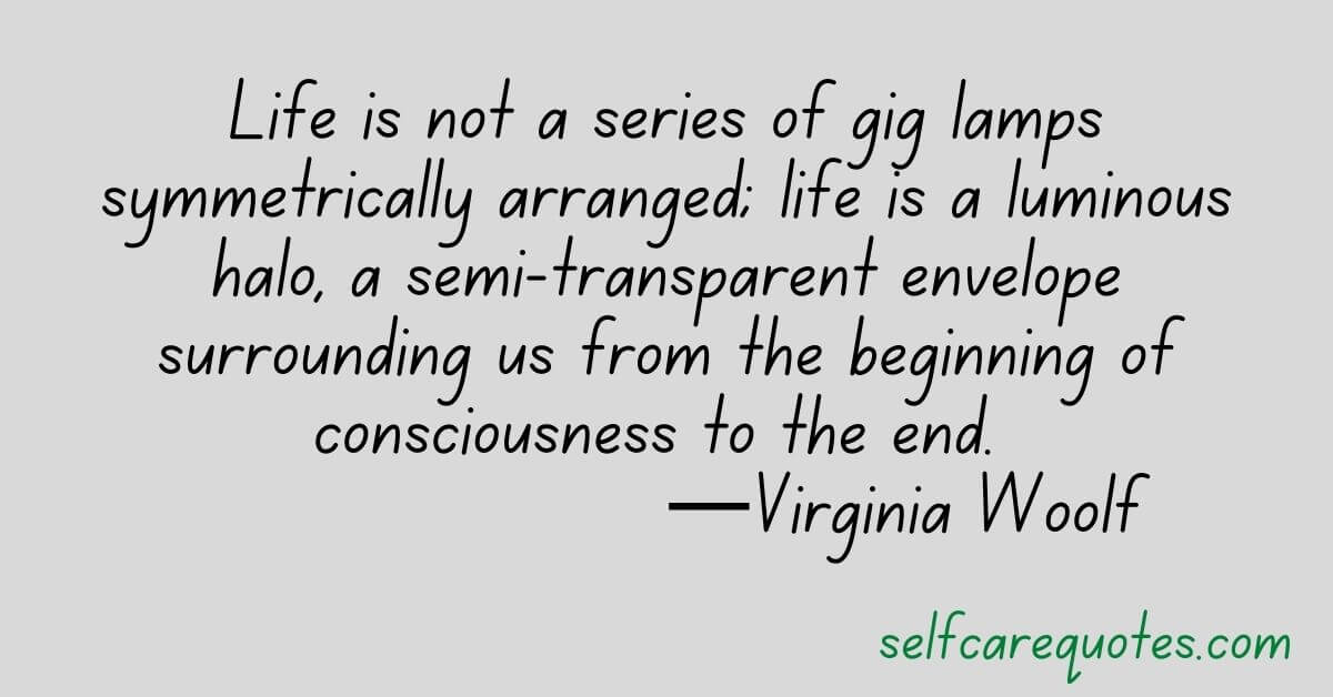 Life is not a series of gig lamps symmetrically arranged life is a luminous halo, a semi-transparent envelope surrounding us from the beginning of consciousness to the end. —Virginia Woolf