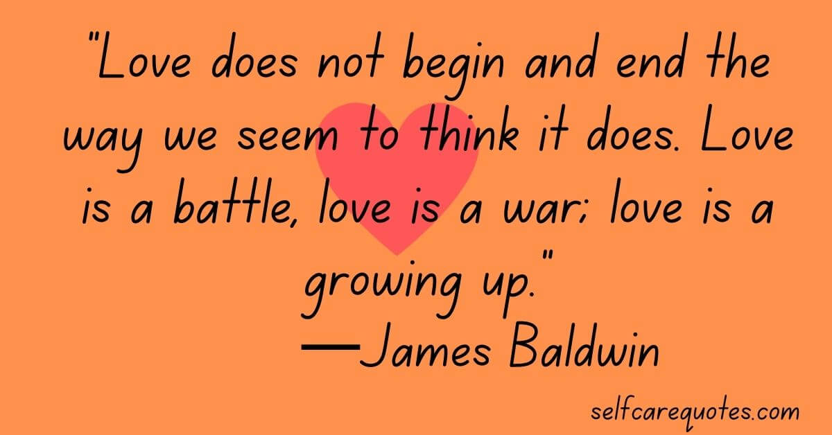 Love does not begin and end the way we seem to think it does. Love is a battle, love is a war; love is a growing up.—James Baldwin
