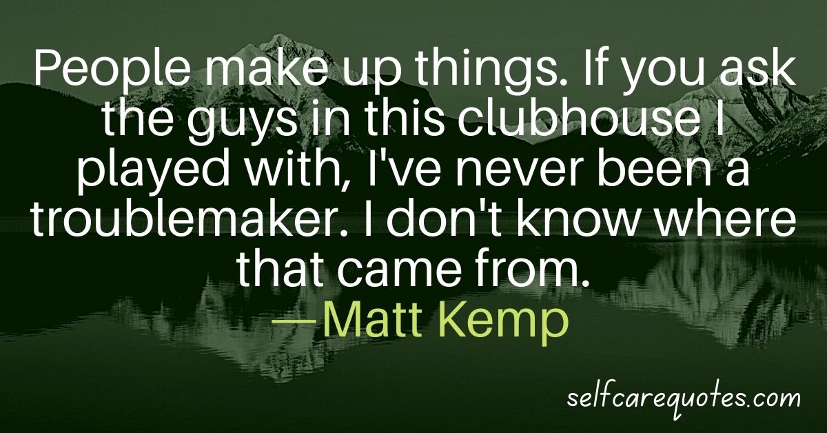 People make up things. If you ask the guys in this clubhouse I played with, I've never been a troublemaker. I don't know where that came from. —Matt Kemp