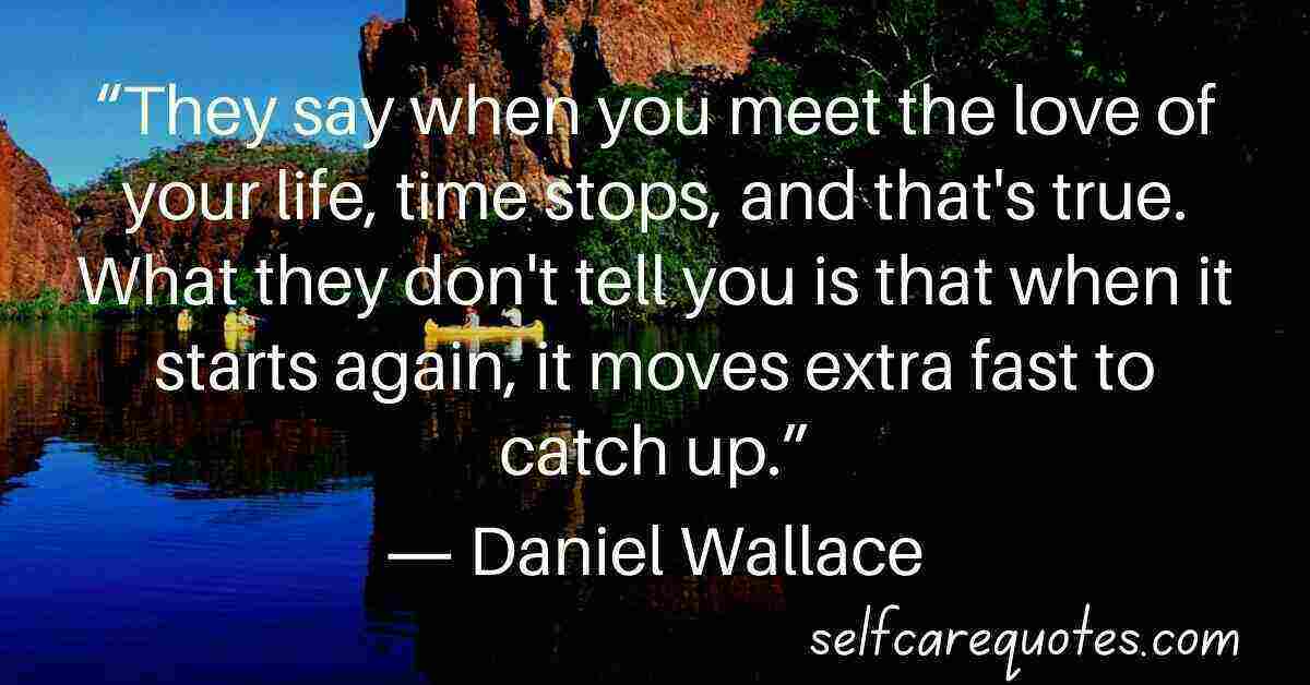 They say when you meet the love of your life time stops and that is true. What they dont tell you is that when it starts again it moves extra fast to catch up.― Daniel Wallace