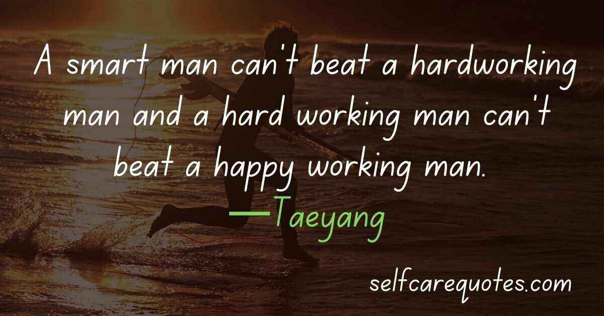 A smart man can't beat a hardworking man and a hard working man can't beat a happy working man. —Taeyang