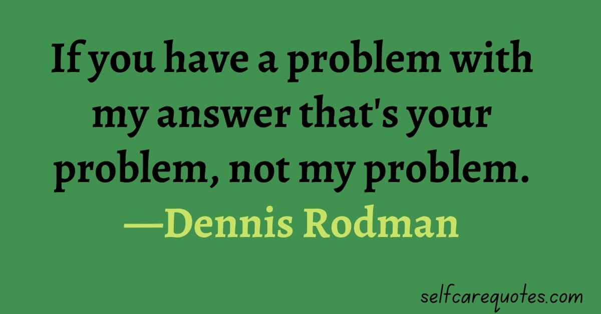 If you have a problem with my answer that is your problem not my problem.—Dennis Rodman