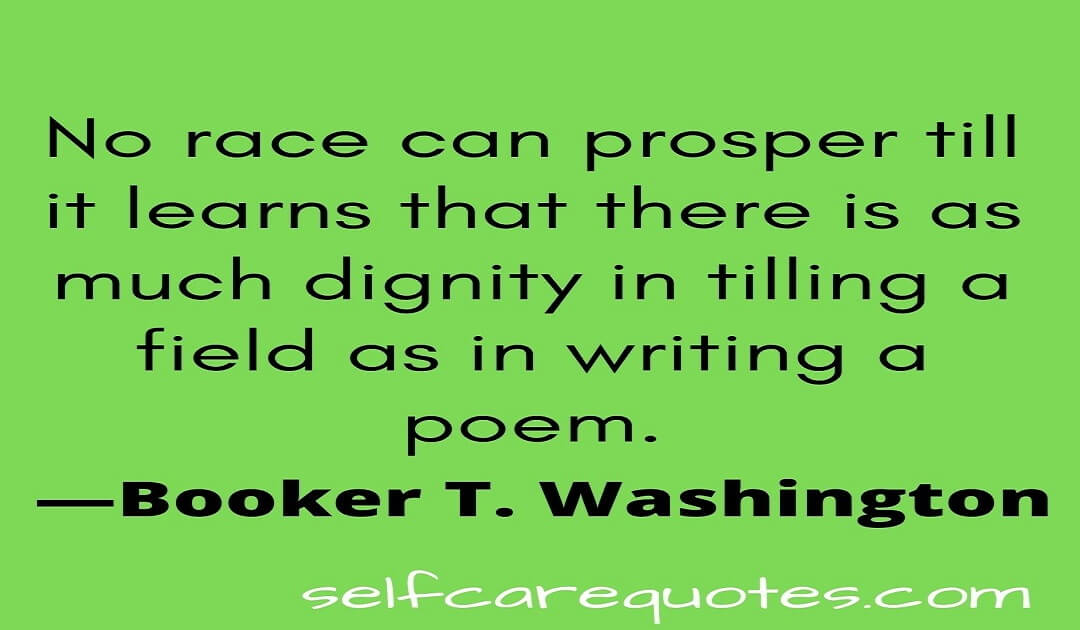 No race can prosper till it learns that there is as much dignity in tilling a field as in writing a poem.—Booker T. Washington