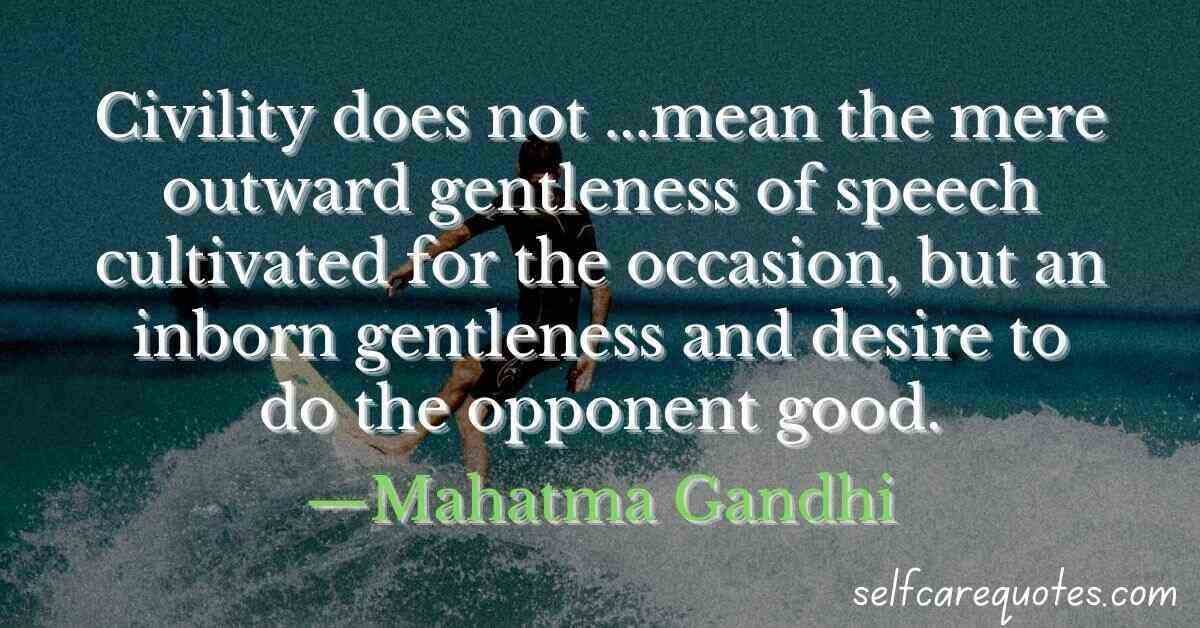 Civility does not ...mean the mere outward gentleness of speech cultivated for the occasion, but an inborn gentleness and desire to do the opponent good.—Mahatma Gandhi