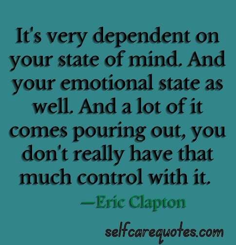It is very dependent on your state of mind. And your emotional state as well. And a lot of it comes pouring out, you do not really have that much control with it. —Eric Clapton