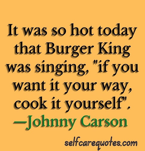 It was so hot today that Burger King was singing, "if you want it your way, cook it yourself".—Johnny Carson