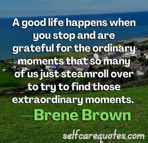A good life happens when you stop and are grateful for the ordinary moments that so many of us just steamroll over to try to find those extraordinary moments. —Brené Brown
