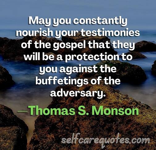 May you constantly nourish your testimonies of the gospel that they will be a protection to you against the buffetings of the adversary.—Thomas S. Monson