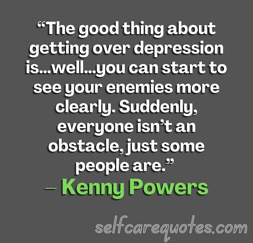 “The good thing about getting over depression is…well…you can start to see your enemies more clearly. Suddenly, everyone isn’t an obstacle, just some people are.” – Kenny Powers