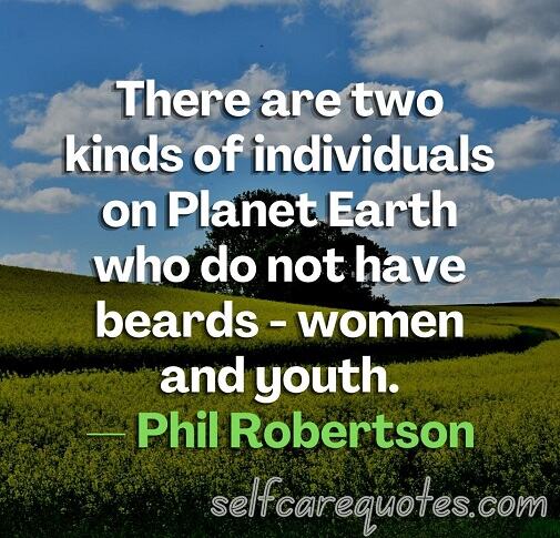 There are two kinds of individuals on Planet Earth who do not have beards - women and youth.— Phil Robertson