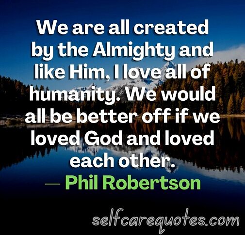 We are all created by the Almighty and like Him, I love all of humanity. We would all be better off if we loved God and loved each other.