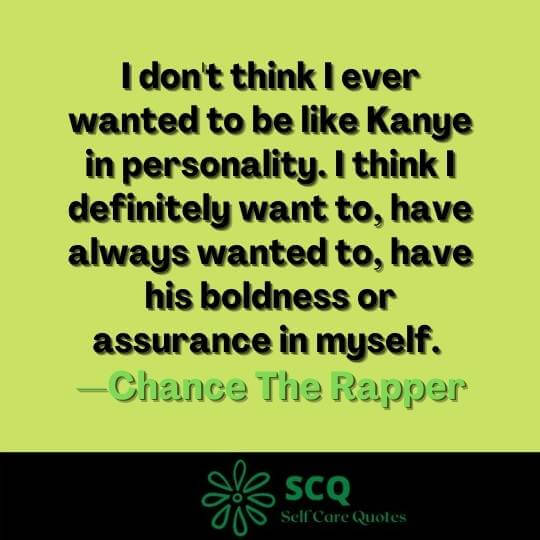 I don't think I ever wanted to be like Kanye in personality. I think I definitely want to, have always wanted to, have his boldness or assurance in myself. —Chance The Rapper