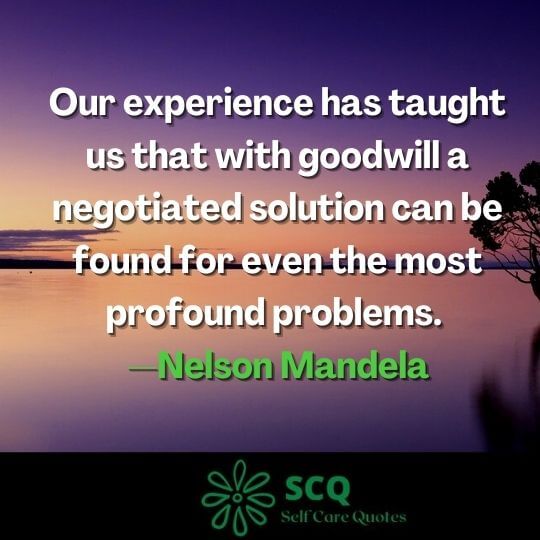 Our experience has taught us that with goodwill a negotiated solution can be found for even the most profound problems. —Nelson Mandela