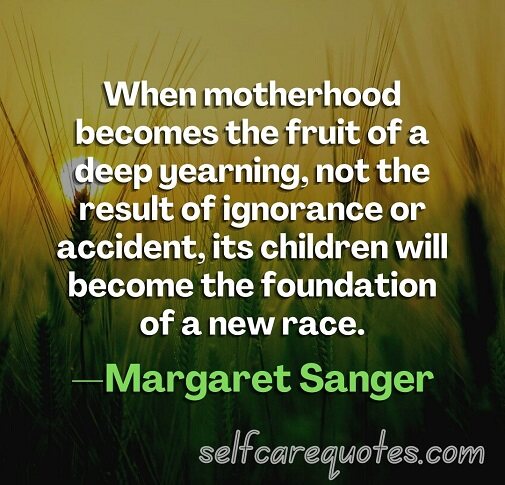 When motherhood becomes the fruit of a deep yearning, not the result of ignorance or accident, its children will become the foundation of a new race.—Margaret Sanger