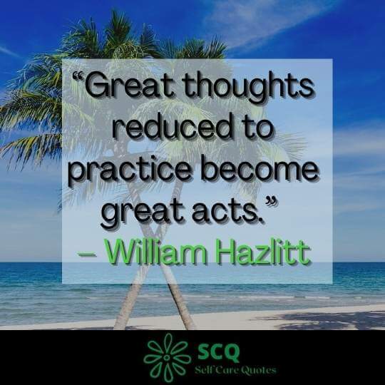 Great thoughts reduced to practice become great acts.– William Hazlitt